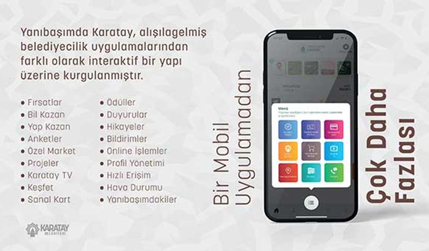 Karatay Belediyesi’nin sağlıktan spora, eğitimden ulaşıma, sosyal ve kültürden daha birçok başlıkta bugüne kadar hayata geçirdiği yatırım ve hizmetlerin yazılı ile görsel detaylarına da uygulama üzerinden ulaşılabiliyor. Karatay’ın tarihçesi, turistik yerleri, müzeleri, ören yerleri ve Karatay’ın tüm güzelliklerinin de keşfedilebileceği uygulamanın  “Karatay TV” ve “Duyuru ile İlanlar” bölümünden ise belediyenin birçok konuda kamuoyuna duyurduğu gelişmelerden de anında haberdar olunabiliyor. 